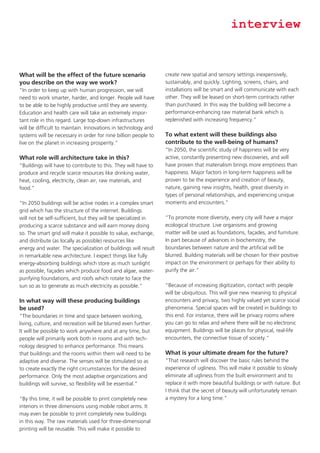 interview

What will be the effect of the future scenario
you describe on the way we work?
“In order to keep up with human progression, we will
need to work smarter, harder, and longer. People will have
to be able to be highly productive until they are seventy.
Education and health care will take an extremely important role in this regard. Large top-down infrastructures
will be difficult to maintain. Innovations in technology and
systems will be necessary in order for nine billion people to
live on the planet in increasing prosperity.”

What role will architecture take in this?
“Buildings will have to contribute to this. They will have to
produce and recycle scarce resources like drinking water,
heat, cooling, electricity, clean air, raw materials, and
food.”
“In 2050 buildings will be active nodes in a complex smart
grid which has the structure of the internet. Buildings
will not be self-sufficient, but they will be specialized in
producing a scarce substance and will earn money doing
so. The smart grid will make it possible to value, exchange,
and distribute (as locally as possible) resources like
energy and water. The specialization of buildings will result
in remarkable new architecture. I expect things like fully
energy-absorbing buildings which store as much sunlight
as possible, façades which produce food and algae, waterpurifying foundations, and roofs which rotate to face the
sun so as to generate as much electricity as possible.”

In what way will these producing buildings
be used?
“The boundaries in time and space between working,
living, culture, and recreation will be blurred even further.
It will be possible to work anywhere and at any time, but
people will primarily work both in rooms and with technology designed to enhance performance. This means
that buildings and the rooms within them will need to be
adaptive and diverse. The senses will be stimulated so as
to create exactly the right circumstances for the desired
performance. Only the most adaptive organizations and
buildings will survive, so flexibility will be essential.”
“By this time, it will be possible to print completely new
interiors in three dimensions using mobile robot arms. It
may even be possible to print completely new buildings
in this way. The raw materials used for three-dimensional
printing will be reusable. This will make it possible to

create new spatial and sensory settings inexpensively,
sustainably, and quickly. Lighting, screens, chairs, and
installations will be smart and will communicate with each
other. They will be leased on short-term contracts rather
than purchased. In this way the building will become a
performance-enhancing raw material bank which is
replenished with increasing frequency.”

To what extent will these buildings also
contribute to the well-being of humans?
“In 2050, the scientific study of happiness will be very
active, constantly presenting new discoveries, and will
have proven that materialism brings more emptiness than
happiness. Major factors in long-term happiness will be
proven to be the experience and creation of beauty,
nature, gaining new insights, health, great diversity in
types of personal relationships, and experiencing unique
moments and encounters.”
“To promote more diversity, every city will have a major
ecological structure. Live organisms and growing
matter will be used as foundations, façades, and furniture.
In part because of advances in biochemistry, the
boundaries between nature and the artificial will be
blurred. Building materials will be chosen for their positive
impact on the environment or perhaps for their ability to
purify the air.”
“Because of increasing digitization, contact with people
will be ubiquitous. This will give new meaning to physical
encounters and privacy, two highly valued yet scarce social
phenomena. Special spaces will be created in buildings to
this end. For instance, there will be privacy rooms where
you can go to relax and where there will be no electronic
equipment. Buildings will be places for physical, real-life
encounters, the connective tissue of society.”

What is your ultimate dream for the future?
“That research will discover the basic rules behind the
experience of ugliness. This will make it possible to slowly
eliminate all ugliness from the built environment and to
replace it with more beautiful buildings or with nature. But
I think that the secret of beauty will unfortunately remain
a mystery for a long time.”

 