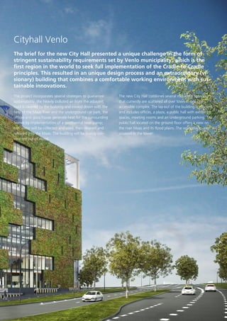 Cityhall Venlo
The brief for the new City Hall presented a unique challenge in the form of
stringent sustainability requirements set by Venlo municipality, which is the
first region in the world to seek full implementation of the Cradle-to-Cradle
principles. This resulted in an unique design process and an extraordinary (visionary) building that combines a comfortable working environment with sustainable innovations.
The project incorporates several strategies to guarantee
sustainability: the heavily polluted air from the adjacent
road is cleaned by the building and cooled down with the
help of the Maas River and the underground car park; the
offices and glass house generate heat for the surrounding
homes by implementation of a geothermal heat pump;
rain water will be collected and used, then cleaned and
released into the Maas. The building will be mainly constructed out of wood.

The new City Hall combines several municipal services
that currently are scattered all over town in one open,
accessible complex. The lay out of the building is efficient
and includes offices, a plaza, a public hall with exhibition
spaces, meeting rooms and an underground parking. The
public hall located on the ground floor offers a view on
the river Maas and its flood plains. The work places are
situated in the tower.

 