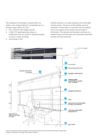 The challenge for the design of cityhall Venlo is to
realize a zero energy building of considerable size in a
compact urban setting. Our aims:
•	 EPC is 50% less than legally required
•	 1.000m2 PV-panels generate energy - in
combination with sun screens it would be possible
to reach a surplus of energy
•	 zero-energy in 2021

Another ambition is to create a pleasant and comfortable
working climate. The lay out of the building invites to
movement. It brings light, air and views into the building.
And it encourages communication and exchange of
information. The materials and the plants contribute to a
healthy climate, promote good and sustainable responsible
business and raise awareness.

•	 building lay out encourages movement and



sun screen
generating electricity

acoustic provisions
in ceiling

daylight optimization

interior green
improving air quality
and humidity

daylight protection

view
awareness printing habits,
energy consumption

individual adjustable
temperature
LED lighting
300lux basic 500
lux desk

basic heat

Users can determine their workplace climate themselves and will receive information about their
energy consumption through the wireless network.

 