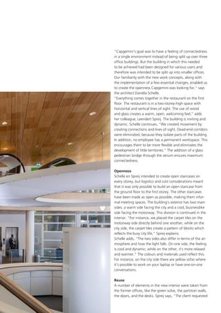 “Capgemini’s goal was to have a feeling of connectedness
in a single environment instead of being split up over three
office buildings. But the building in which this needed
to be achieved had been designed for various users and
therefore was intended to be split up into smaller offices.
Our familiarity with the new work concepts, along with
the implementation of a few essential changes, enabled us
to create the openness Capgemini was looking for,” says
the architect Daniëla Schelle.
“Everything comes together in the restaurant on the first
floor. The restaurant is in a two-storey-high space with
horizontal and vertical lines of sight. The use of wood
and glass creates a warm, open, welcoming feel,” adds
her colleague, Leendert Spreij. The building is inviting and
dynamic. Schelle continues, “We created movement by
creating connections and lines of sight. Dead-end corridors
were eliminated, because they isolate parts of the building.
In addition, no employee has a permanent workspace. This
encourages them to be more flexible and eliminates the
development of little territories.” The addition of a glass
pedestrian bridge through the atrium ensures maximum
connectedness.
Openness
Schelle en Spreij intended to create open staircases on
every storey, but logistics and cost considerations meant
that it was only possible to build an open staircase from
the ground floor to the first storey. The other staircases
have been made as open as possible, making them informal meeting spaces. The building’s exterior has two main
sides: a warm side facing the city and a cool, businesslike
side facing the motorway. This division is continued in the
interior. “For instance, we placed the carpet tiles on the
motorway side directly behind one another; while on the
city side, the carpet tiles create a pattern of blocks which
reflects the busy city life,” Spreij explains.
Schelle adds, “The two sides also differ in terms of the atmosphere and how the light falls. On one side, the feeling
is cool and dynamic; while on the other, it’s more relaxed
and warmer.” The colours and materials used reflect this.
For instance, on the city side there are yellow sofas where
it’s possible to work on your laptop or have one-on-one
conversations.
Reuse
A number of elements in the new interior were taken from
the former offices, like the green sofas, the partition walls,
the doors, and the desks. Spreij says, “The client requested

 