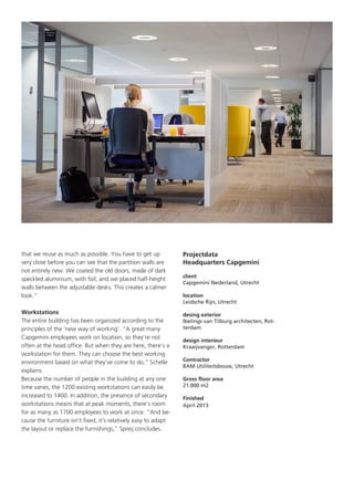 that we reuse as much as possible. You have to get up
very close before you can see that the partition walls are
not entirely new. We coated the old doors, made of dark
speckled aluminium, with foil, and we placed half-height
walls between the adjustable desks. This creates a calmer
look.”
Workstations
The entire building has been organized according to the
principles of the ‘new way of working’. “A great many
Capgemini employees work on location, so they’re not
often at the head office. But when they are here, there’s a
workstation for them. They can choose the best working
environment based on what they’ve come to do,” Schelle
explains.
Because the number of people in the building at any one
time varies, the 1200 existing workstations can easily be
increased to 1400. In addition, the presence of secondary
workstations means that at peak moments, there’s room
for as many as 1700 employees to work at once. “And because the furniture isn’t fixed, it’s relatively easy to adapt
the layout or replace the furnishings,” Spreij concludes.

Projectdata
Headquarters Capgemini
client
Capgemini Nederland, Utrecht
location
Leidsche Rijn, Utrecht
desing exterior
Ibelings van Tilburg architecten, Rotterdam
design interieur
Kraaijvanger, Rotterdam
Contractor
BAM Utiliteitsbouw, Utrecht
Gross floor area
21.000 m2
Finished
April 2013

 