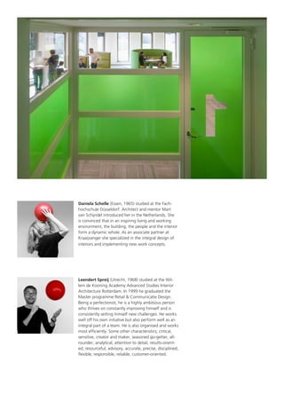 Daniela Schelle (Essen, 1965) studied at the Fachhochschule Düsseldorf. Architect and mentor Mart
van Schijndel introduced her in the Netherlands. She
is convinced that in an inspiring living and working
environment, the building, the people and the interior
form a dynamic whole. As an associate partner at
Kraaijvanger she specialized in the integral design of
interiors and implementing new work concepts.

Leendert Spreij (Utrecht, 1968) studied at the Willem de Kooning Academy Advanced Studies Interior
Architecture Rotterdam. In 1999 he graduated the
Master programme Retail & Communicatie Design.
Being a perfectionist, he is a highly ambitious person
who thrives on constantly improving himself and is
consistently setting himself new challenges. He works
well off his own initiative but also perform well as an
integral part of a team. He is also organised and works
most efficiently. Some other characteristics; critical,
sensitive, creator and maker, seasoned go-getter, allrounder, analytical, attention to detail, results-oriented, resourceful, advisory, accurate, precise, disciplined,
flexible, responsible, reliable, customer-oriented.

 