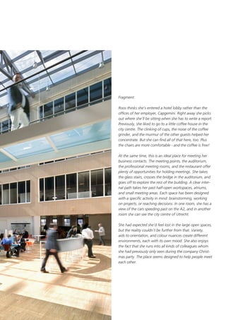 Fragment:
Roos thinks she’s entered a hotel lobby rather than the
offices of her employer, Capgemini. Right away she picks
out where she’ll be sitting when she has to write a report.
Previously, she liked to go to a little coffee house in the
city centre. The clinking of cups, the noise of the coffee
grinder, and the murmur of the other guests helped her
concentrate. But she can find all of that here, too. Plus
the chairs are more comfortable - and the coffee is free!
At the same time, this is an ideal place for meeting her
business contacts. The meeting points, the auditorium,
the professional meeting rooms, and the restaurant offer
plenty of opportunities for holding meetings. She takes
the glass stairs, crosses the bridge in the auditorium, and
goes off to explore the rest of the building. A clear internal path takes her past half-open workspaces, atriums,
and small meeting areas. Each space has been designed
with a specific activity in mind: brainstorming, working
on projects, or reaching decisions. In one room, she has a
view of the cars speeding past on the A2, and in another
room she can see the city centre of Utrecht.
She had expected she’d feel lost in the large open spaces,
but the reality couldn’t be further from that. Variety,
aids to orientation, and colour nuances create different
environments, each with its own mood. She also enjoys
the fact that she runs into all kinds of colleagues whom
she had previously only seen during the company Christmas party. The place seems designed to help people meet
each other.

 