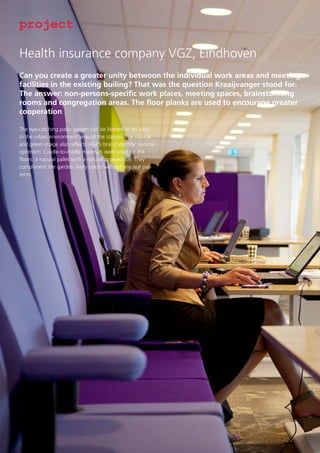 project
Health insurance company VGZ, Eindhoven
Can you create a greater unity betwoon the individual work areas and meeting
facilities in the existing builing? That was the question Kraaijvanger stood for.
The answer: non-persons-specific work places, meeting spaces, brainstorming
rooms and congregation areas. The floor planks are used to encourage greater
cooperation
The eye-catching patio garden can be likened to an oasis
in the urban environment around the station. The natural
and green image also reflects VGZ’s brand identity: natural
optimism. Cradle-to-cradle materials were used for the
floors; a natural pallet with a natural appearance. They
compliment the garden: lively colors without any real patterns.

 