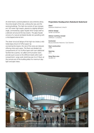 At street level a covered pedestrian area stretches along
the entire length of the site, unifying the new and the
existing buildings. The high rise consists of two transparent 105 meter high towers, placed at a slightly different
angle, connected by a glass façade which wraps itself as
a delicate veil around the two towers. The glass facade
consists of a natural ventilated double skin panelling with
a ship lapped external skin.
The clever structural design of the high rise creates a relatively large amount of office space: by
connecting the towers, the size of the cores are reduced,
offering more work space. The floors are divided into
compartments of 3 or 4 office layers with own additional
facilities like a pantry. So called communication stairs
provide quick access to the different levels within each
compartment. Large voids stretching over 4 or 5 floors at
the central core of the building allow for maximum daylight and open views.

Projectdata Headquarters Rabobank Nederland
Client			
Rabobank Nederland, Utrecht
Interior design	 	
Sander architecten
Advisor working concept
Veldhoen + company
	
Contractor	
	
Bouwcombinatie Heijmans / Van Eesteren
Start construction	
2008
Opening		
2011
Gross floor area	 	
56.000 m2

The 6 meter high lively central plaza that forms the main entrance of the new complex, evokes a city feel with squares, neighbourhoods and little streets. Photograher Luuk Kramer

 