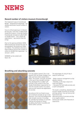 NEWS
Record number of visitors museum Kranenburgh
The reopened museum Kranenburgh
Bergen - designed by Kraaijvanger - has
already welcomed a record number of
visitors.
Since its official opening on 12 November last year, more than 12,000 people
visited the museum. In the old museum
Kranenburgh recieved annually25,000
to 30,000 visitors. “This is above all
expectations,’’ says director Kees Wieringa.
Prior to the opening exhibition WONDER Kranenburgh showed the work of
photographers Ata Kandó and Hellen
van Meene. The exhibition attracted a
large audience and put the number of
visitors to 20,000 from September 1 to
January 1, 2014.
WONDER can be visited until
March 30.

Breathing and absorbing concrete
Can clay replace cement? This is the
question Dirk Jan Postel, Philippe Courcelles and Hans Köhne asked themselves. The answer: not quite, but 60%
in the case of low strength concrete.
They developed the so-called ‘soft’
concrete in the context of the Case
Studies Prefab Beton organized by Cement & Concrete Centre. Four teams
came up with several new applications
of concrete.
According to Dirk Jan Postel innovation of precast concrete can go in two
directions. First of all Technological like
high strength concrete. Or ecological, whereby the hardness of concrete
matches the softness of nature.
By adding clay Postel, Courcelles and
Köhne soften concrete.

The advantages of using of clay in
stead of cement are:
- Better moisture management as clay
absorbs moisture
- Flexibility, as the clay is easy to remove and replace
- Clay gives the hard cold concrete and
a warm atmosphere
The result is a breathing, absorbing and
acoustic façade consisting of concrete
and clay sections. You can think of different forms like
alternating strips of concrete and clay
or an organic pattern.
Several case studies were featured on
Gevel 2014.

 