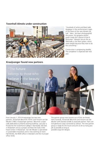 Townhall Almelo under construction
"Hundreds of white and black balls
disappear in the reinforcement cages
of the floors of the new Almelo city
hall." Alex J. de Haan photographed
the proces. His gorgeous photograph made the Cobouw of last 6
December."Weavers secure the airfilled balls in the floor system, which
saves weight because they have to do
less concreting.”
Construction is progressing steadily.
The completion is expected late next
year.

Kraaijvanger found new partners

From January 1, 2014 Kraaijvanger has two new
partners: Annemiek Bleumink (1979 ) and Vincent van der
Meulen (1982) Kraaijvanger partners. Bleumink is especially dedicated to preserve existing buildings. Last year is
finised the the Groenhorst College in Barneveld, Het Dok
in Rotterdam and as a project architect the Early Childhood Center in Wassenaar. Van der Meulen is specialized
in sustainable innovations and is now working on town
hall Almelo, the RDW office in Veendam and the municipal
office Venlo.

The partner group now consists out of Dirk Jan Postel,
Hans Goverde, Annemiek Bleumink and Vincent van der
Meulen with Daniela Schelle as associate partner. Hans van
Schuylenburch stays connected as advisor. The new partner
group is ready for the future and aims to let as many people as possible as long as
possible enjoy her designs.

 