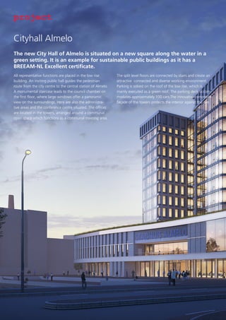 project
Cityhall Almelo
The new City Hall of Almelo is situated on a new square along the water in a
green setting. It is an example for sustainable public buildings as it has a
BREEAM-NL Excellent certificate.
All representative functions are placed in the low rise
building. An inviting public hall guides the pedestrian
route from the city centre to the central station of Almelo.
A monumental staircase leads to the council chamber on
the first floor, where large windows offer a panoramic
view on the surroundings. Here are also the administrative areas and the conference centre situated. The offices
are located in the towers, arranged around a communal
open space which functions as a communal meeting area.

The split level floors are connected by stairs and create an
attractive connected and diverse working environment.
Parking is solved on the roof of the low rise, which is
mainly executed as a green roof. The parking deck accommodates approximately 100 cars.The innovative composite
façade of the towers protects the interior against the sun.

 