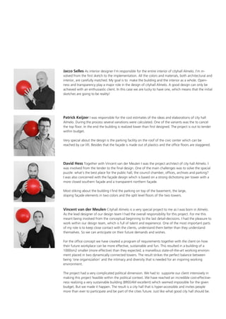 Jacco Selles As interior designer I’m responsible for the entire interior of cityhall Almelo. I’m involved from the first sketch to the implementation. All the colors and materials, both architectural and
interior, are carefully matched. My goal is to make the building and the interior as a whole. Openness and transparency play a major role in the design of cityhall Almelo. A good design can only be
achieved with an enthusiastic client. In this case we are lucky to have one, which means that the initial
sketches are going to be reality!

Patrick Keijzer I was responsible for the cost estimates of the ideas and elaborations of city hall
Almelo. During the process several variations were calculated. One of the variants was the to cancel
the top floor. In the end the building is realized lower than first designed. The project is out to tender
within budget.
Very special about the design is the parking facility on the roof of the civic center which can be
reached by car lift. Besides that the façade is made out of plastics and the office floors are staggered.

David Hess Together with Vincent van der Meulen I was the project architect of city hall Almelo. I
was involved from the tender to the final design. One of the main challenges was to solve the spacial
puzzle: what’s the best place for the public hall, the council chamber, offices, archives and parking?
I was also concerned with the façade design which is based on a strong dichotomy per tower with a
more closed southern façade and a transparent northern façade.
Most stiking about the building I find the parking on top of the basement, the large,
sloping façade elements in two colors and the split level floors of the two towers.

Vincent van der Meulen Cityhall Almelo is a very special project to me as I was born in Almelo.
As the lead designer of our design team I had the overall responsibility for this project. For me this
meant being involved from the conceptual beginning to the last detail-decisions. I had the pleasure to
work within our design team, which is full of talent and experience. One of the most important parts
of my role is to keep close contact with the clients, understand them better than they understand
themselves. So we can anticipate on their future demands and wishes.
For the office concept we have created a program of requirements together with the client on how
their future workplace can be more effective, sustainable and fun. This resulted in a building of a
1000sm2 smaller (more effective) than they expected; a marvellous state-of-the-art working environment placed in two dynamically connected towers. The result strikes the perfect balance between
being ‘one organiszation’ and the intimacy and diversity that is needed for an inspiring working
environment.
The project had a very complicated political dimension. We had to supporte our client intensively in
making this project feasible within the political context. We have reached an incredible cost-effectiveness realizing a very sustainable building (BREEAM excellent) which seemed impossible for the given
budget. But we made it happen. The result is a city hall that is hyper-accessible and invites people
more than ever to participate and be part of the cities future. Just like what good city hall should be.

 