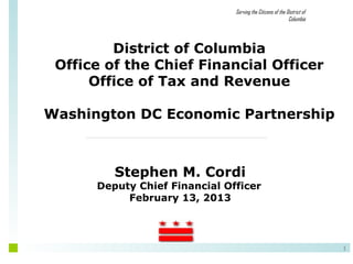 Serving the Citizens of the District of
                                                            Columbia




         District of Columbia
 Office of the Chief Financial Officer
      Office of Tax and Revenue

Washington DC Economic Partnership



         Stephen M. Cordi
      Deputy Chief Financial Officer
           February 13, 2013




                                                                         1
 