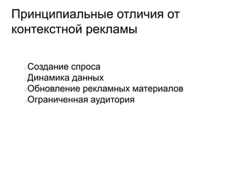 Принципиальные отличия от
контекстной рекламы
Создание спроса
Динамика данных
Обновление рекламных материалов
Ограниченная аудитория
 