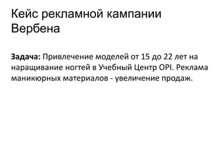 Кейс рекламной кампании
Вербена
Задача: Привлечение моделей от 15 до 22 лет на
наращивание ногтей в Учебный Центр OPI. Реклама
маникюрных материалов - увеличение продаж.
 