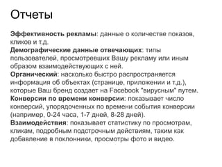 Отчеты
Эффективность рекламы: данные о количестве показов,
кликов и т.д.
Демографические данные отвечающих: типы
пользователей, просмотревших Вашу рекламу или иным
образом взаимодействующих с ней.
Органический: насколько быстро распространяется
информация об объектах (странице, приложении и т.д.),
которые Ваш бренд создает на Facebook "вирусным" путем.
Конверсии по времени конверсии: показывает число
конверсий, упорядоченных по времени события конверсии
(например, 0-24 часа, 1-7 дней, 8-28 дней).
Взаимодействия: показывает статистику по просмотрам,
кликам, подробным подстрочным действиям, таким как
добавление в поклонники, просмотры фото и видео.
 