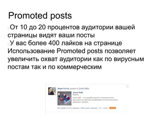Promoted posts
От 10 до 20 процентов аудитории вашей
страницы видят ваши посты
У вас более 400 лайков на странице
Использование Promoted posts позволяет
увеличить охват аудитории как по вирусным
постам так и по коммерческим
 