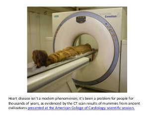 Heart disease isn’t a modern phenomenon; it’s been a problem for people for
thousands of years, as evidenced by the CT scan results of mummies from ancient
civilizations presented at the American College of Cardiology scientific session.
 