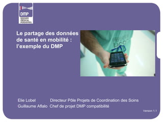 Le partage des données
de santé en mobilité :
l’exemple du DMP




•Elie Lobel       Directeur Pôle Projets de Coordination des Soins
•Guillaume Aflalo Chef de projet DMP compatibilité
                                                                     •Version 1.1
 