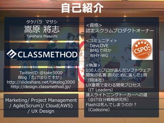 自己紹介
         タケハラ マサシ
                                    <資格>
        嵩原 將志                       認定スクラムプロダクトオーナー
         Takehara Masashi
                                    <コミュニティ>
                                     　DevLOVE
                                     　BMGで何か
                                     　WHY-WG

                                    <執筆>
                                    100⼈人のプロが選んだソフトウェア
      TwitterID:@take3000
                                    開発の名著 君のために選んだ1冊
      Blog「たけはらですが」
                                    （翔泳社）
http://slideshare.net/takelog3000
  http://design.classmethod.jp/     UX重視で変わる開発プロセス
                                    （IT Leaders）
                                    達⼈人ライトニングトーカーへの道
Marketing/ Project Management       （＠IT⾃自分戦略研究所）
 / Agile(Scrum)/ Cloud(AWS)         Flashは死んでしまうのか？
          / UX Design               （Codezine）
 