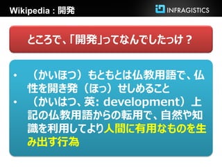 Wikipedia : 開発


   ところで、「開発」ってなんでしたっけ？


• （かいほつ）もともとは仏教用語で、仏
  性を開き発（ほっ）せしめること
• （かいはつ、英: development）上
  記の仏教用語からの転用で、自然や知
  識を利用してより人間に有用なものを生
  み出す行為
 
