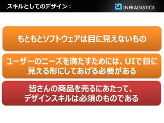 スキルとしてのデザイン：




 もともとソフトウェアは目に見えないもの

ユーザーのニーズを満たすためには、UIで目に
   見える形にしてあげる必要がある

    皆さんの商品を売るにあたって、
   デザインスキルは必須のものである
 