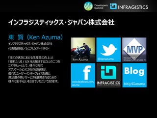 Developers
                                         Summit




インフラジスティックス・ジャパン株式会社

東 賢（Ken Azuma）
インフラジスティックス・ジャパン株式会社
代表取締役／シニアUXアーキテクト

「全ての状況における生産性の向上」と                                    Microsoft MVP
                             Ken Azuma                Windows Touch & Tablet PC
「優れた UI / UX をお届けすること」の二つを




                                   f
コアバリューとして、様々な形で
アプリケーションにかかわる皆様が、
優れたユーザーインターフェイスを通じ、
満足度の高いサービスを展開されるための
                                                      Blog
様々なお手伝いをさせていただいております。
 