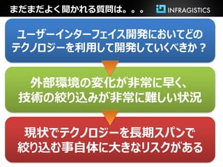 まだまだよく聞かれる質問は。。。

 ユーザーインターフェイス開発においてどの
テクノロジーを利用して開発していくべきか？


  外部環境の変化が非常に早く、
 技術の絞り込みが非常に難しい状況

 現状でテクノロジーを長期スパンで
絞り込む事自体に大きなリスクがある
 