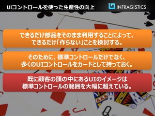 UIコントロールを使った生産性の向上




  できるだけ部品をそのまま利用することによって、
    できるだけ「作らない」ことを検討する。

   そのために、標準コントロールだけでなく、
  多くのUIコントロールをカードとして持っておく。

    既に顧客の頭の中にあるUIのイメージは
   標準コントロールの範囲を大幅に超えている。
 