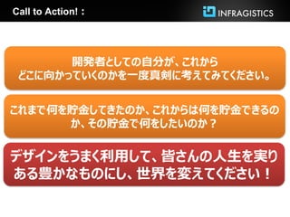 Call to Action!：




       開発者としての自分が、これから
 どこに向かっていくのかを一度真剣に考えてみてください。


これまで何を貯金してきたのか、これからは何を貯金できるの
      か、その貯金で何をしたいのか？


デザインをうまく利用して、皆さんの人生を実り
ある豊かなものにし、世界を変えてください！
 
