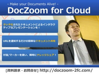 - Make your Documents Alive! -

 DocZoom for Cloud
タッチ化されたドキュメントによるインタラク
ティブなプレゼンテーションを！




URLを通知するだけの簡単なドキュメント共有




付箋/マーカーを使い、瞬時にナレッジシェア！




 [資料請求・お問合せ] http://doczoom-2fc.com/
 