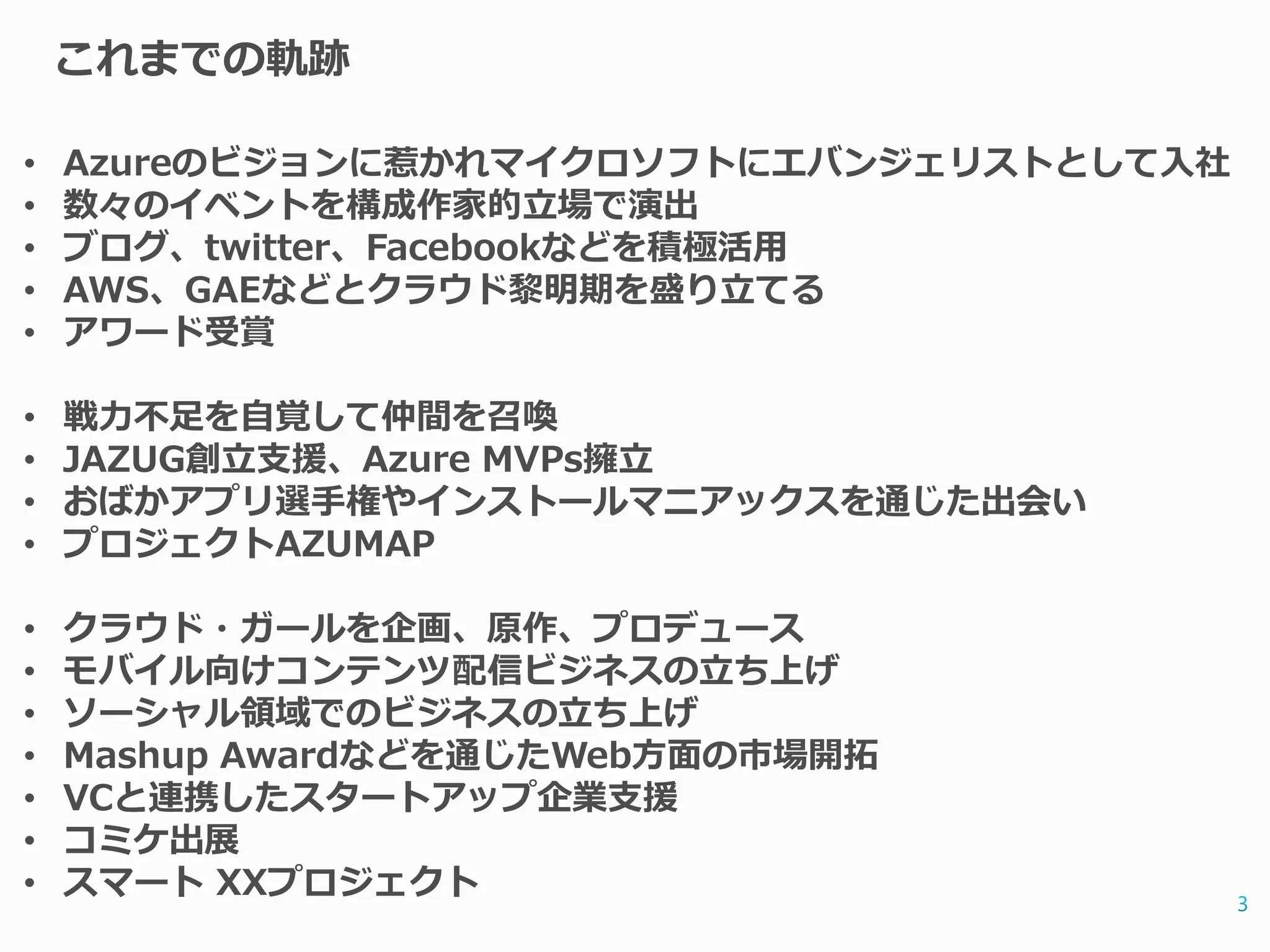 これまでの軌跡

•   Azureのビジョンに惹かれマイクロソフトにエバンジェリストとして入社
•   数々のイベントを構成作家的立場で演出
•   ブログ、twitter、Facebookなどを積極活用
•   AWS、GAEなどとクラウド黎明期を盛り立てる
•   アワード受賞

•   戦力不足を自覚して仲間を召喚
•   JAZUG創立支援、Azure MVPs擁立
•   おばかアプリ選手権やインストールマニアックスを通じた出会い
•   プロジェクトAZUMAP

•   クラウド・ガールを企画、原作、プロデュース
•   モバイル向けコンテンツ配信ビジネスの立ち上げ
•   ソーシャル領域でのビジネスの立ち上げ
•   Mashup Awardなどを通じたWeb方面の市場開拓
•   VCと連携したスタートアップ企業支援
•   コミケ出展
•   スマート XXプロジェクト
 
