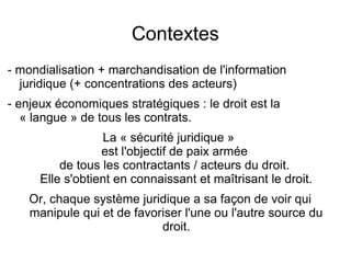 Contextes
- mondialisation + marchandisation de l'information
  juridique (+ concentrations des acteurs)
- enjeux économiques stratégiques : le droit est la
   « langue » de tous les contrats.
                  La « sécurité juridique »
                  est l'objectif de paix armée
          de tous les contractants / acteurs du droit.
      Elle s'obtient en connaissant et maîtrisant le droit.
    Or, chaque système juridique a sa façon de voir qui
    manipule qui et de favoriser l'une ou l'autre source du
                            droit.
 
