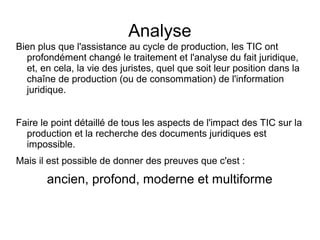 Analyse
Bien plus que l'assistance au cycle de production, les TIC ont
  profondément changé le traitement et l'analyse du fait juridique,
  et, en cela, la vie des juristes, quel que soit leur position dans la
  chaîne de production (ou de consommation) de l'information
  juridique.


Faire le point détaillé de tous les aspects de l'impact des TIC sur la
  production et la recherche des documents juridiques est
  impossible.
Mais il est possible de donner des preuves que c'est :

       ancien, profond, moderne et multiforme
 