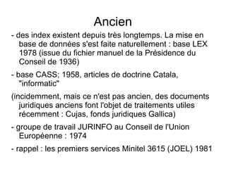 Ancien
- des index existent depuis très longtemps. La mise en
   base de données s'est faite naturellement : base LEX
   1978 (issue du fichier manuel de la Présidence du
   Conseil de 1936)
- base CASS; 1958, articles de doctrine Catala,
   "informatic"
(incidemment, mais ce n'est pas ancien, des documents
   juridiques anciens font l'objet de traitements utiles
   récemment : Cujas, fonds juridiques Gallica)
- groupe de travail JURINFO au Conseil de l'Union
   Européenne : 1974
- rappel : les premiers services Minitel 3615 (JOEL) 1981
 