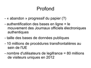 Profond
- « abandon » progressif du papier (?)
- authentification des bases en ligne = le
  mouvement des Journaux officiels électroniques
  authentiques
- taille des bases de données publiques
- 10 millions de procédures transfrontalières au
  sein de l'UE
- nombre d'utilisateurs de legifrance = 80 millions
  de visiteurs uniques en 2012
 