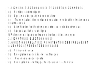 •   1 . F IC H IE R S E L E C T R O N IQ U E S E T Q U E S T IO N C O N N E X E S
•   a ) F ic h ie r s é le c tr o n iq u e s
•   b ) S y s tè m e s d e g e s tio n d e s d o s s ie r s
•   c)        T r a n s m i s s i o n é l e c t r o n i q u e d e s a c t e s i n t r o d u c t i f s d 'i n s t a n c e o u
    d 'a u t r e s a c t e s
•   d ) S ig n ific a t io n /n o tif ic a tio n d e s a c t e s p a r v o ie é le c t r o n iq u e
•   e ) A c c è s a u x fic h ie r s e n lig n e
•   f) P a ie m e n t e n lig n e d e s fr a is d e ju s tic e e t d e s a m e n d e s
•   2 . S IG N A T U R E S E L E C T R O N IQ U E S
•   3 . Q U E S T I O N S R E L A T I V E S A L 'O B T E N T I O N D E S P R E U V E S E T
    A L 'E N R E G I S T R E M E N T D E S D O N N E E S
•   a)      V is io c o n fé r e n c e
•   b)      E n r e g is tr e m e n t v id é o d e s a u d ie n c e s
•   c)       R e c o n n a is s a n c e v o c a le
•   d)      L e s s y s tè m e s d e fr a p p e d e d o c u m e n ts à d o m ic ile
 