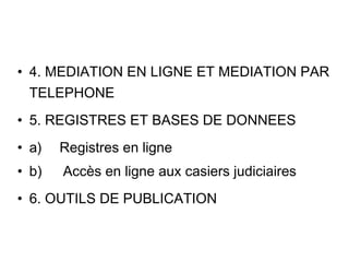 • 4. MEDIATION EN LIGNE ET MEDIATION PAR
  TELEPHONE
• 5. REGISTRES ET BASES DE DONNEES
• a)     Registres en ligne
• b)      Accès en ligne aux casiers judiciaires
• 6. OUTILS DE PUBLICATION
 