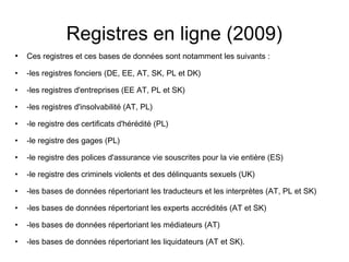 Registres en ligne (2009)
•   Ces registres et ces bases de données sont notamment les suivants :

•   -les registres fonciers (DE, EE, AT, SK, PL et DK)

•   -les registres d'entreprises (EE AT, PL et SK)

•   -les registres d'insolvabilité (AT, PL)

•   -le registre des certificats d'hérédité (PL)

•   -le registre des gages (PL)

•   -le registre des polices d'assurance vie souscrites pour la vie entière (ES)

•   -le registre des criminels violents et des délinquants sexuels (UK)

•   -les bases de données répertoriant les traducteurs et les interprètes (AT, PL et SK)

•   -les bases de données répertoriant les experts accrédités (AT et SK)

•   -les bases de données répertoriant les médiateurs (AT)

•   -les bases de données répertoriant les liquidateurs (AT et SK).
 