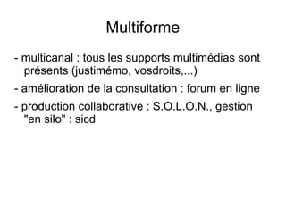 Multiforme
- multicanal : tous les supports multimédias sont
  présents (justimémo, vosdroits,...)
- amélioration de la consultation : forum en ligne
- production collaborative : S.O.L.O.N., gestion
  "en silo" : sicd
 