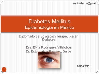 ramirezbarba@gmail.co




         Diabetes Mellitus
       Epidemiología en México
    Diplomado de Educación Terapéutica en
                  Diabetes

        Dra. Elvia Rodríguez Villalobos
        Dr. Éctor Jaime Ramírez Barba



                                             2013/02/15
1
 