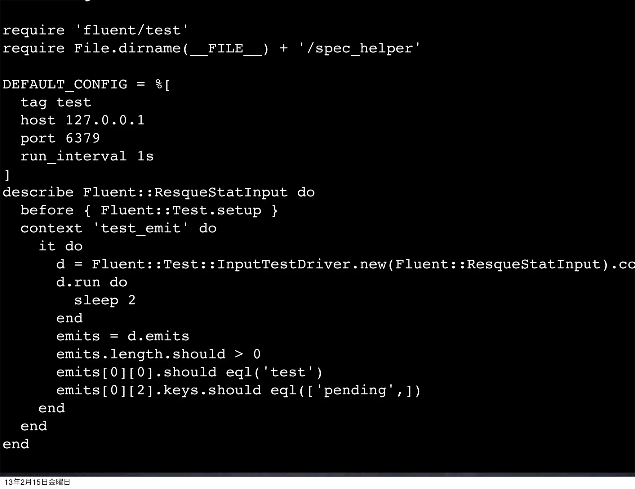 require 'fluent/test'
require File.dirname(__FILE__) + '/spec_helper'

DEFAULT_CONFIG = %[
  tag test
  host 127.0.0.1
  port 6379
  run_interval 1s
]
describe Fluent::ResqueStatInput do
  before { Fluent::Test.setup }
  context 'test_emit' do
    it do
      d = Fluent::Test::InputTestDriver.new(Fluent::ResqueStatInput).co
      d.run do
        sleep 2
      end
      emits = d.emits
      emits.length.should > 0
      emits[0][0].should eql('test')
      emits[0][2].keys.should eql(['pending',])
    end
  end
end

13年2月15日金曜日
 