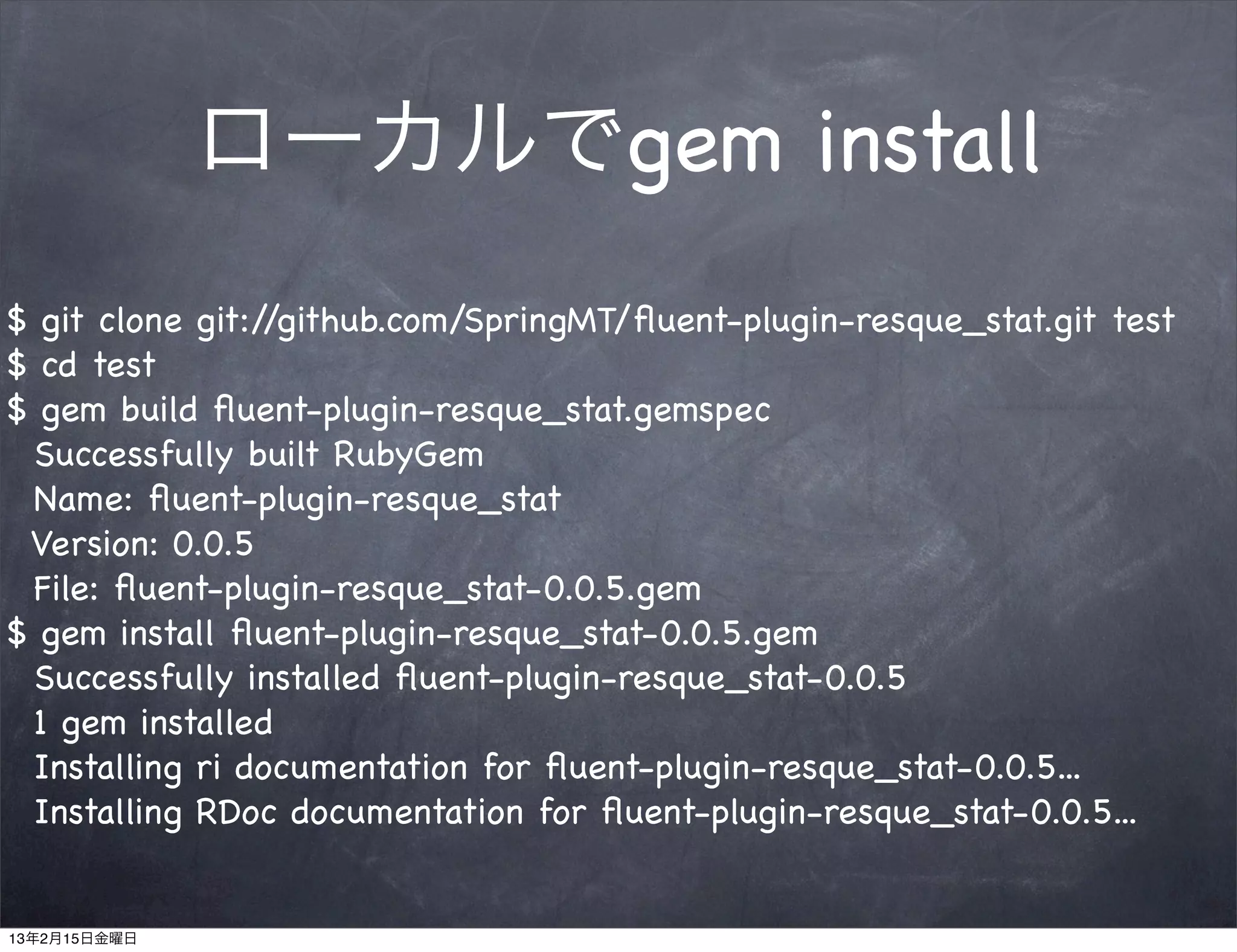 ローカルでgem install
$ git clone git://github.com/SpringMT/ﬂuent-plugin-resque_stat.git test
$ cd test
$ gem build ﬂuent-plugin-resque_stat.gemspec
 Successfully built RubyGem
 Name: ﬂuent-plugin-resque_stat
 Version: 0.0.5
 File: ﬂuent-plugin-resque_stat-0.0.5.gem
$ gem install ﬂuent-plugin-resque_stat-0.0.5.gem
 Successfully installed ﬂuent-plugin-resque_stat-0.0.5
 1 gem installed
 Installing ri documentation for ﬂuent-plugin-resque_stat-0.0.5...
 Installing RDoc documentation for ﬂuent-plugin-resque_stat-0.0.5...


13年2月15日金曜日
 