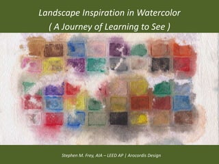 Landscape Inspiration in Watercolor
  ( A Journey of Learning to See )




     Stephen M. Frey, AIA – LEED AP | Arocordis Design
 