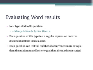 Evaluating Word results
• New type of Moodle question
  ▫ « Manipulation de fichier Word »
• Each question of this type test a regular expression onto the
  document.xml file inside a docx.
• Each question can test the number of occurrence: more or equal
  than the minimum and less or equal than the maximum stated.
 