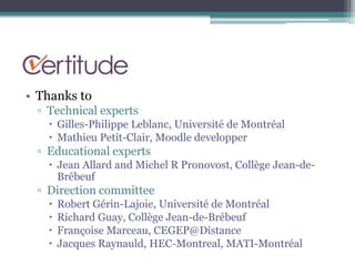 • Thanks to
 ▫ Technical experts
    Gilles-Philippe Leblanc, Université de Montréal
    Mathieu Petit-Clair, Moodle developper
 ▫ Educational experts
    Jean Allard and Michel R Pronovost, Collège Jean-de-
     Brébeuf
 ▫ Direction committee
      Robert Gérin-Lajoie, Université de Montréal
      Richard Guay, Collège Jean-de-Brébeuf
      Françoise Marceau, CEGEP@Distance
      Jacques Raynauld, HEC-Montreal, MATI-Montréal
 
