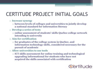 CERTITUDE PROJECT INITIAL GOALS
 o Increase synergy
   o between levels of colleges and universities to jointly develop
     a national standard for information literacy
 o Develop a series of tests
   o online assessment of students' skills Quebec college network
     intending to university
 o Aim for certification
   o for graduates of the college system in Quebec, and
     information technology skills, considered necessary for the
     pursuit of academic
 o Allow universities to use tools
   o ICT skills assessment for online training and technological
     upgrading informational for students who have not
     acquired the skills associated with certification
 