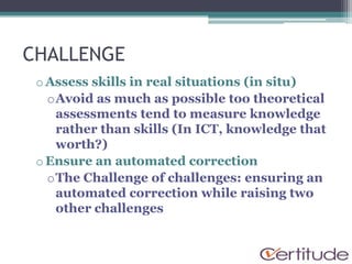 CHALLENGE
 o Assess skills in real situations (in situ)
   oAvoid as much as possible too theoretical
    assessments tend to measure knowledge
    rather than skills (In ICT, knowledge that
    worth?)
 o Ensure an automated correction
   oThe Challenge of challenges: ensuring an
    automated correction while raising two
    other challenges
 