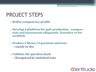 PROJECT STEPS
 o Refine competency profile

 o Develop a platform for quiz production compose
   tests and assessments (diagnostic, formative or for
   certified)

 o Produce a library of questions and tests
   o mainly in situ

 o Validate the question bank
   o Recognized by statistical tests
 