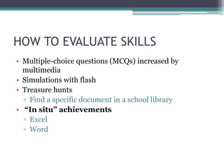 HOW TO EVALUATE SKILLS
• Multiple-choice questions (MCQs) increased by
  multimedia
• Simulations with flash
• Treasure hunts
  ▫ Find a specific document in a school library
• “In situ” achievements
  ▫ Excel
  ▫ Word
 