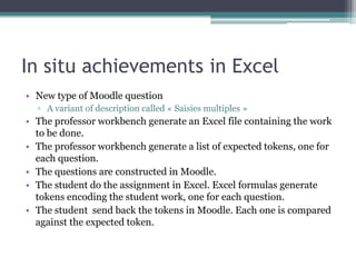 In situ achievements in Excel
• New type of Moodle question
  ▫ A variant of description called « Saisies multiples »
• The professor workbench generate an Excel file containing the work
  to be done.
• The professor workbench generate a list of expected tokens, one for
  each question.
• The questions are constructed in Moodle.
• The student do the assignment in Excel. Excel formulas generate
  tokens encoding the student work, one for each question.
• The student send back the tokens in Moodle. Each one is compared
  against the expected token.
 