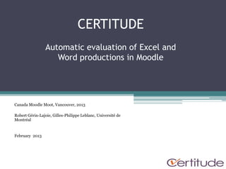 CERTITUDE
                 Automatic evaluation of Excel and
                    Word productions in Moodle




Canada Moodle Moot, Vancouver, 2013

Robert Gérin-Lajoie, Gilles-Philippe Leblanc, Université de
Montréal


February 2013
 