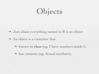 Objects

n   Just about everything named in R is an object
n   An object is a container that
     n   knows its class (eg, I have numbers inside!).
     n   has contents (eg, Actual numbers).
 
